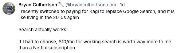 Screenshot from Bluesky of a post by Bryan Culberson which states: I recently switched to paying for Kagi to replace Google Search, and it is like living in the 2010s again. Search actually works! If I had to choose 10 dollars a month for working search is worth way more to me than a Netflix subscription.